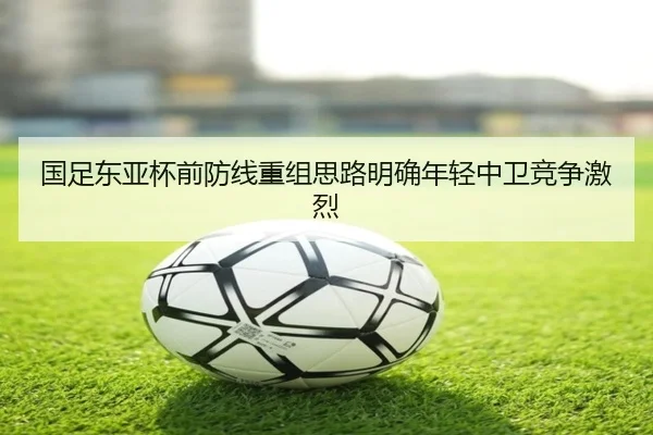 国足东亚杯前防线重组思路明确年轻中卫竞争激烈